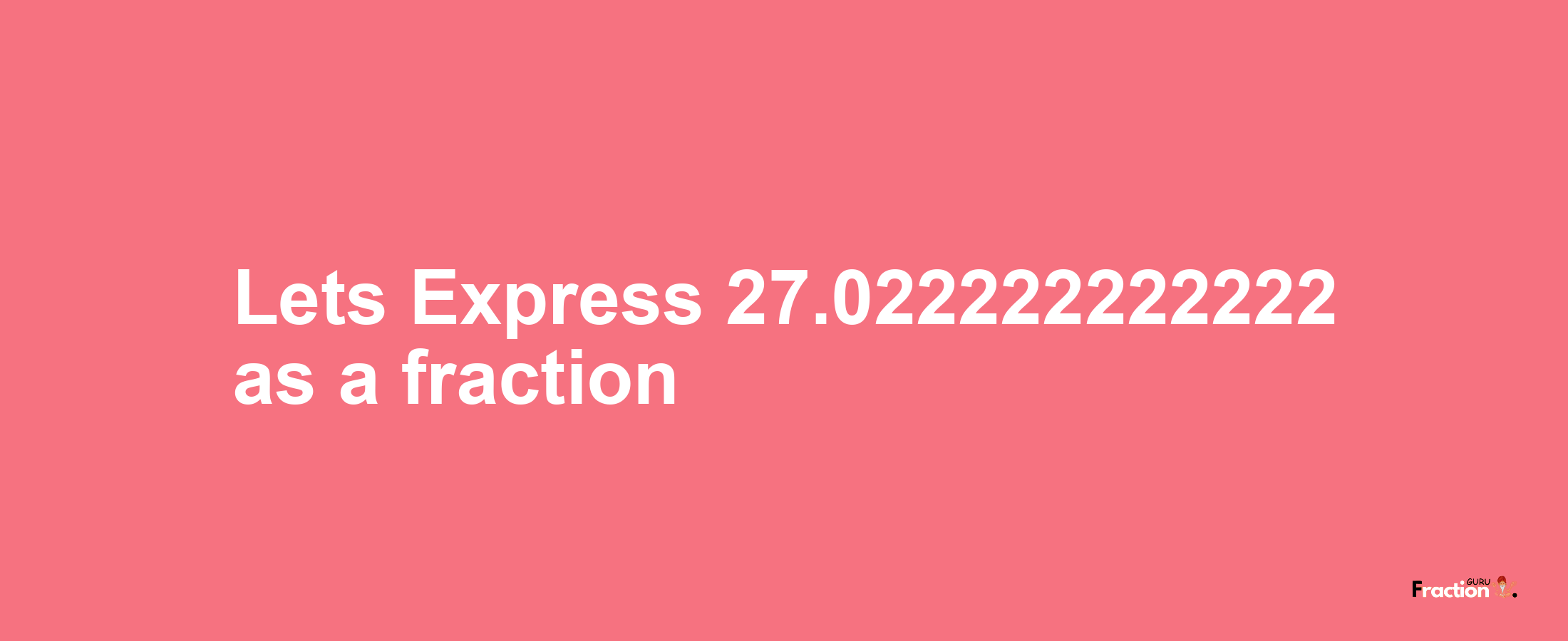 Lets Express 27.022222222222 as afraction